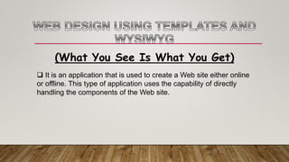 (What You See Is What You Get)
 It is an application that is used to create a Web site either online
or offline. This type of application uses the capability of directly
handling the components of the Web site.
 