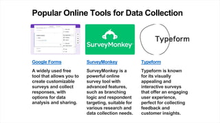 Popular Online Tools for Data Collection
Google Forms
A widely used free
tool that allows you to
create customizable
surveys and collect
responses, with
options for data
analysis and sharing.
SurveyMonkey
SurveyMonkey is a
powerful online
survey tool with
advanced features,
such as branching
logic and respondent
targeting, suitable for
various research and
data collection needs.
Typeform
Typeform is known
for its visually
appealing and
interactive surveys
that offer an engaging
user experience,
perfect for collecting
feedback and
customer insights.
 