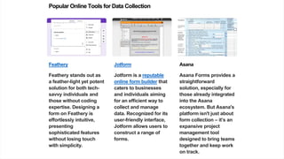 Popular Online Tools for Data Collection
Feathery
Feathery stands out as
a feather-light yet potent
solution for both tech-
savvy individuals and
those without coding
expertise. Designing a
form on Feathery is
effortlessly intuitive,
presenting
sophisticated features
without losing touch
with simplicity.
Jotform
Jotform is a reputable
online form builder that
caters to businesses
and individuals aiming
for an efficient way to
collect and manage
data. Recognized for its
user-friendly interface,
Jotform allows users to
construct a range of
forms.
Asana
Asana Forms provides a
straightforward
solution, especially for
those already integrated
into the Asana
ecosystem. But Asana's
platform isn't just about
form collection – it’s an
expansive project
management tool
designed to bring teams
together and keep work
on track.
 