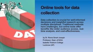 Online tools for data
collection
Data collection is crucial for well-informed
decisions and insightful research across
multiple disciplines. Traditional methods
have challenges, but online tools offer
benefits like wider audience access, real-
time analysis, and cost-effectiveness.
by Dr. Roma Smart Joseph
Professor, Dept. of B.Ed.
Isabella Thoburn College
Lucknow (UP)
 