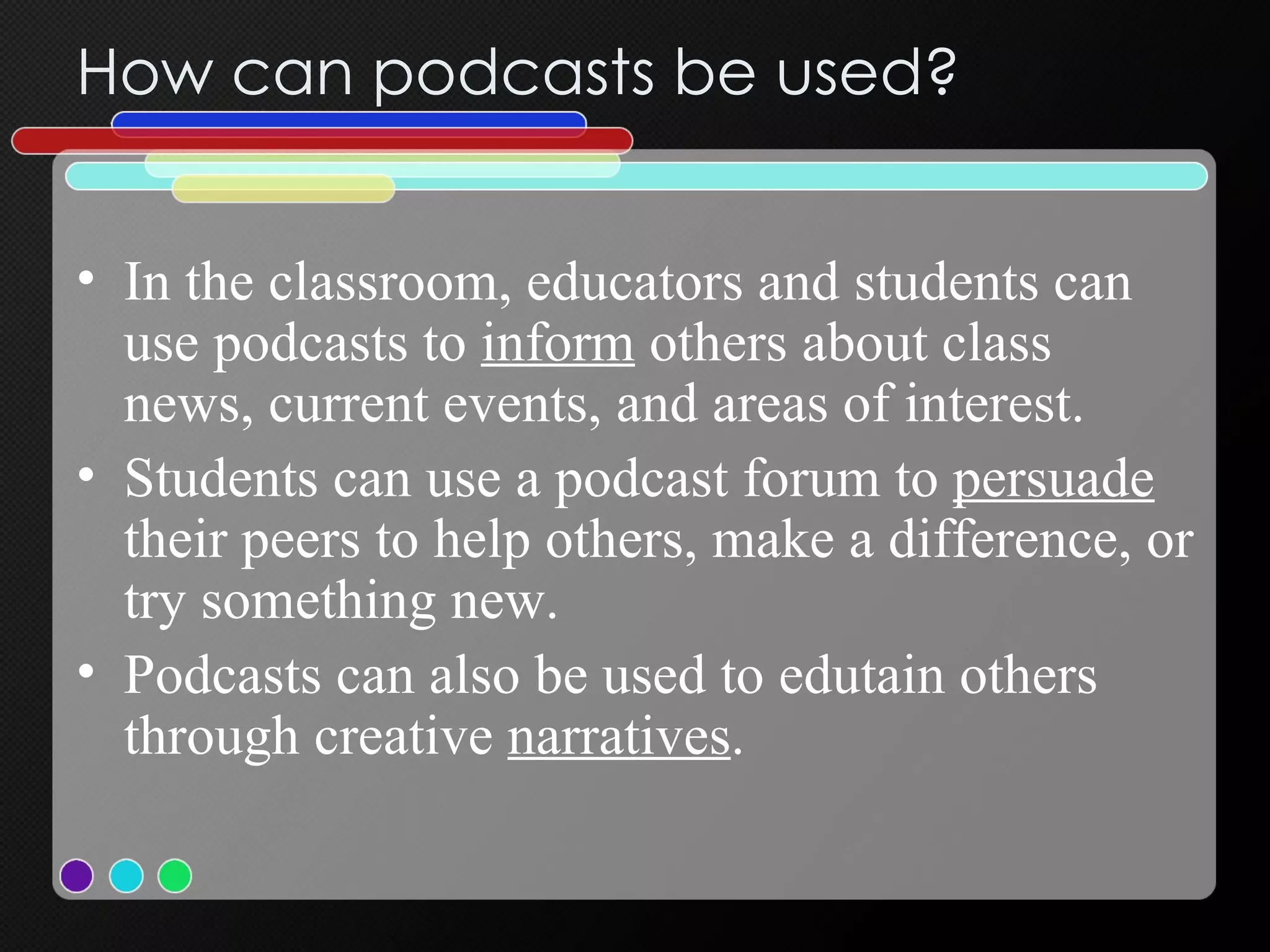 How can podcasts be used? In the classroom, educators and students can use podcasts   to  inform  others about class news, current events, and areas of interest. Students can use a podcast   forum to  persuade  their peers to help others, make a difference, or try something new.  Podcasts can also be used to edutain others through creative  narratives . 