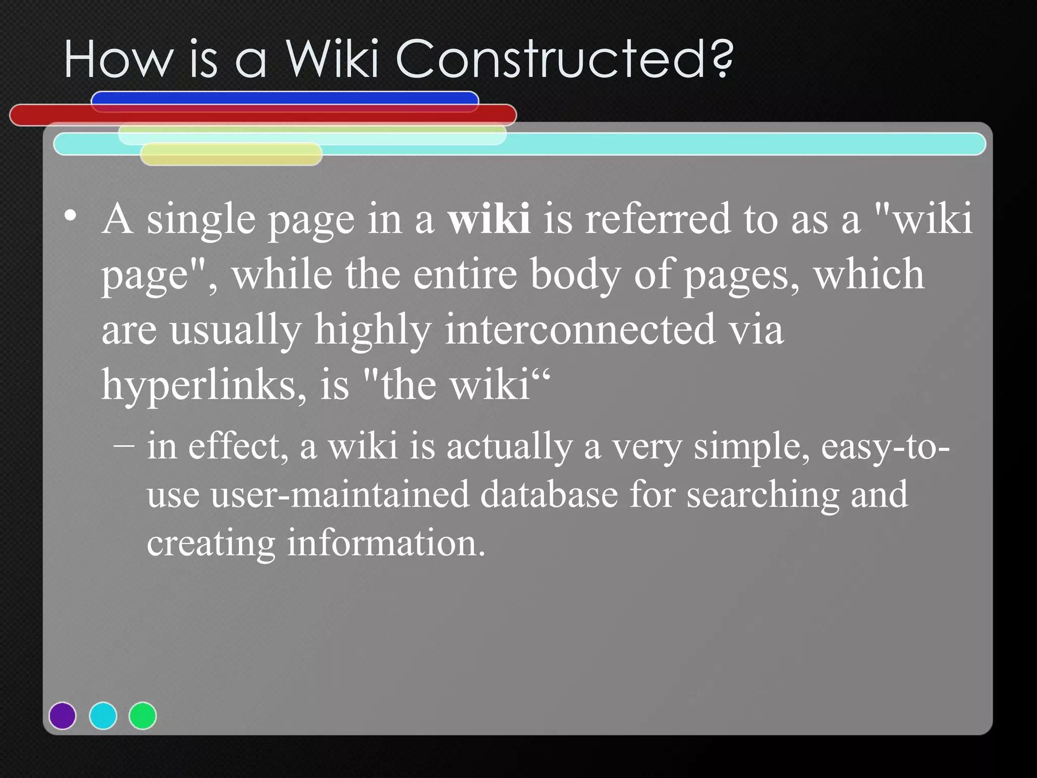 How is a Wiki Constructed? A single page in a  wiki  is referred to as a "wiki page", while the entire body of pages, which are usually highly interconnected via hyperlinks, is "the wiki“ in effect, a wiki is actually a very simple, easy-to-use user-maintained database for searching and creating information.  