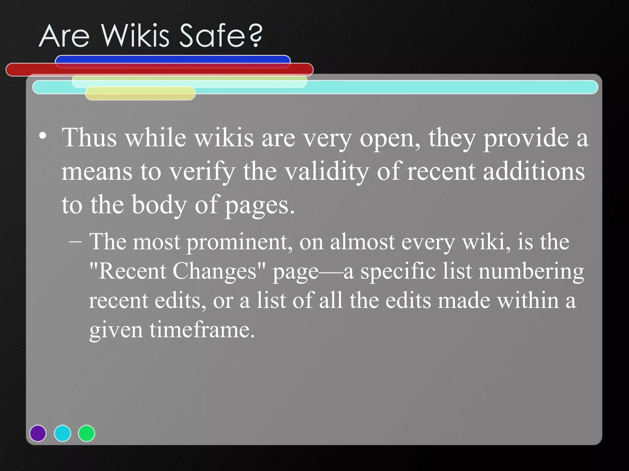 Are Wikis Safe? Thus while wikis are very open, they provide a means to verify the validity of recent additions to the body of pages.  The most prominent, on almost every wiki, is the "Recent Changes" page—a specific list numbering recent edits, or a list of all the edits made within a given timeframe.  