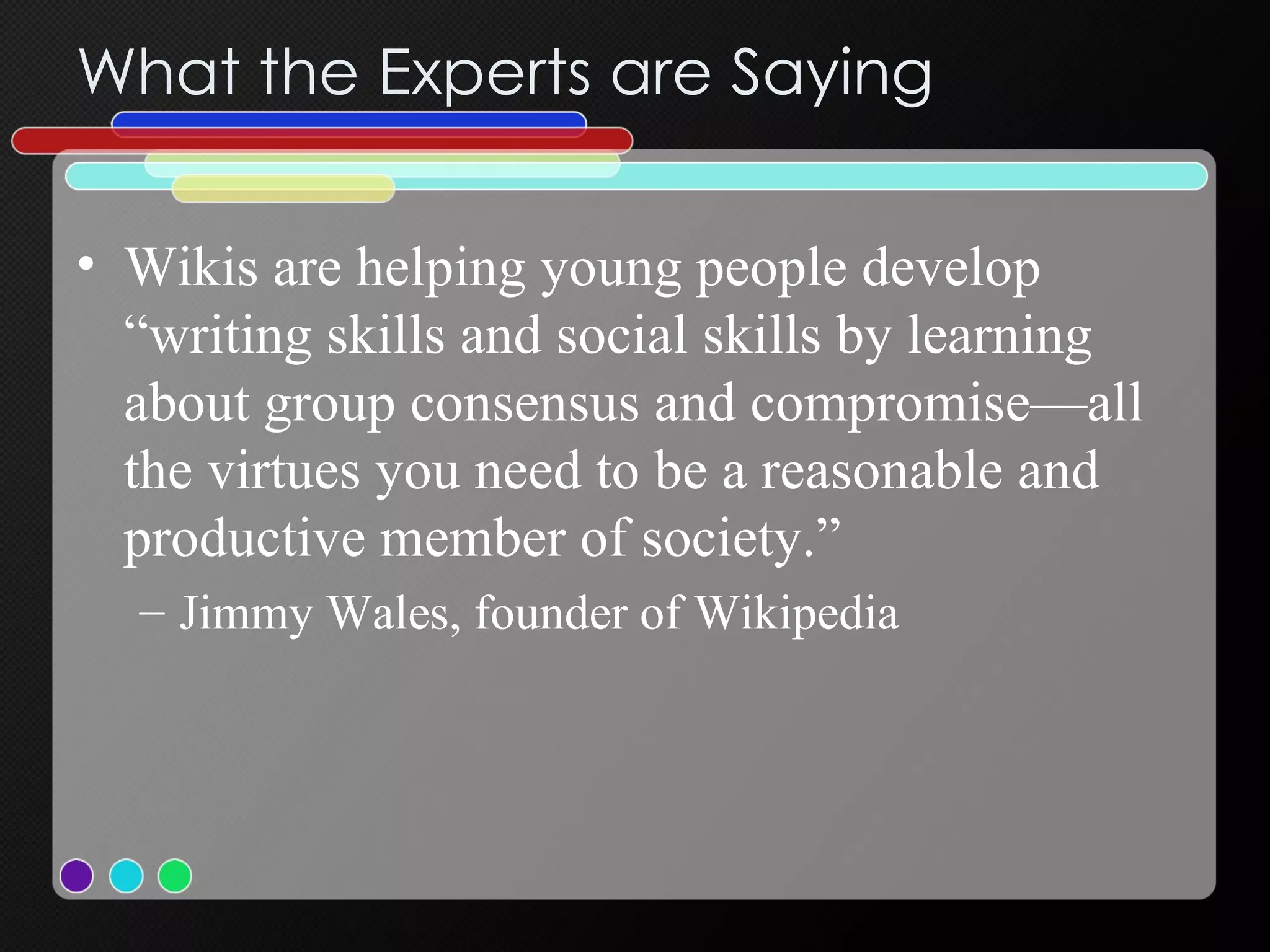 What the Experts are Saying Wikis are helping young people develop “writing skills and social skills by learning about group consensus and compromise—all the virtues you need to be a reasonable and productive member of society.”  Jimmy Wales, founder of Wikipedia 