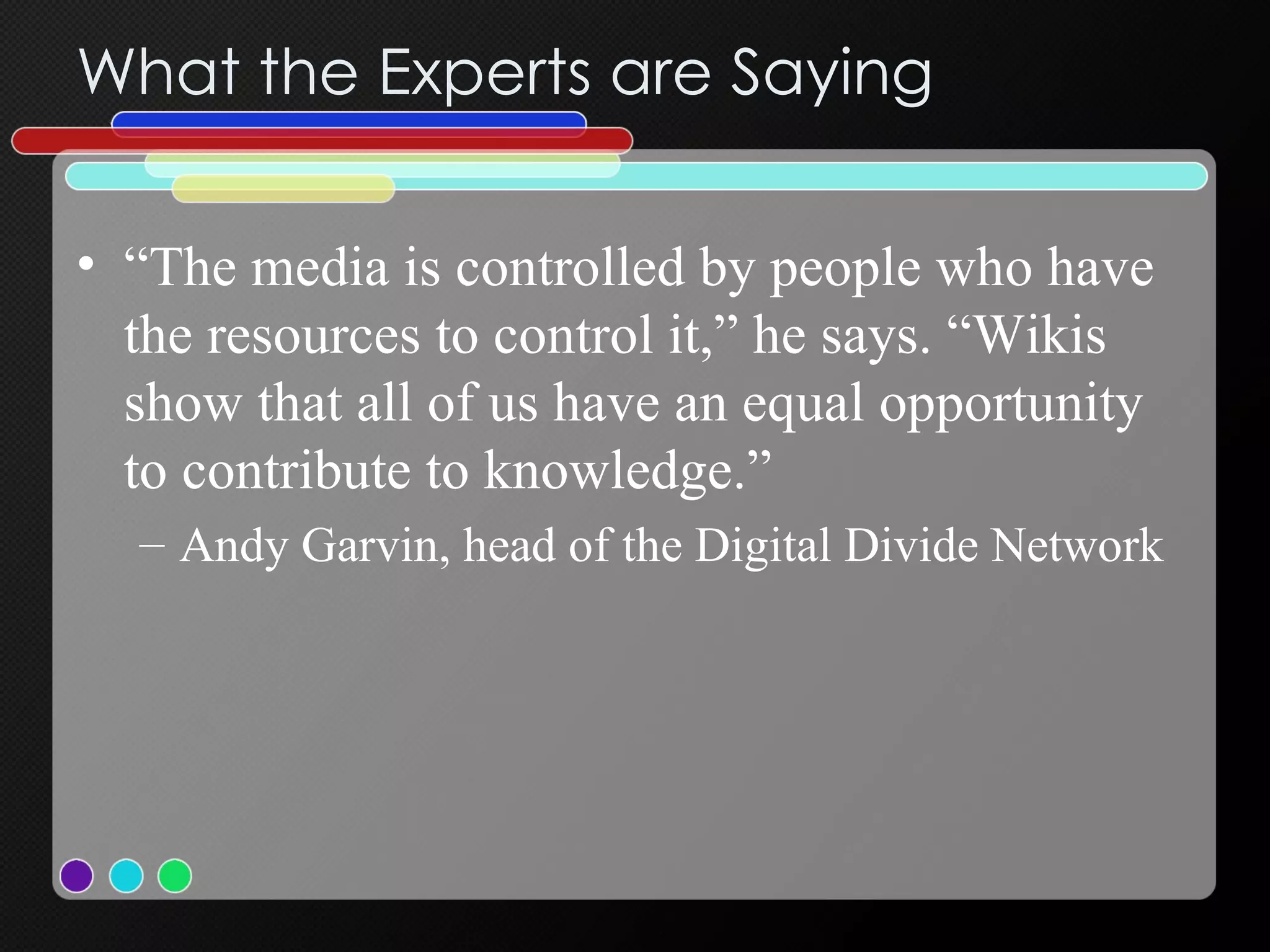 What the Experts are Saying “ The media is controlled by people who have the resources to control it,” he says. “Wikis show that all of us have an equal opportunity to contribute to knowledge.”  Andy Garvin, head of the Digital Divide Network  