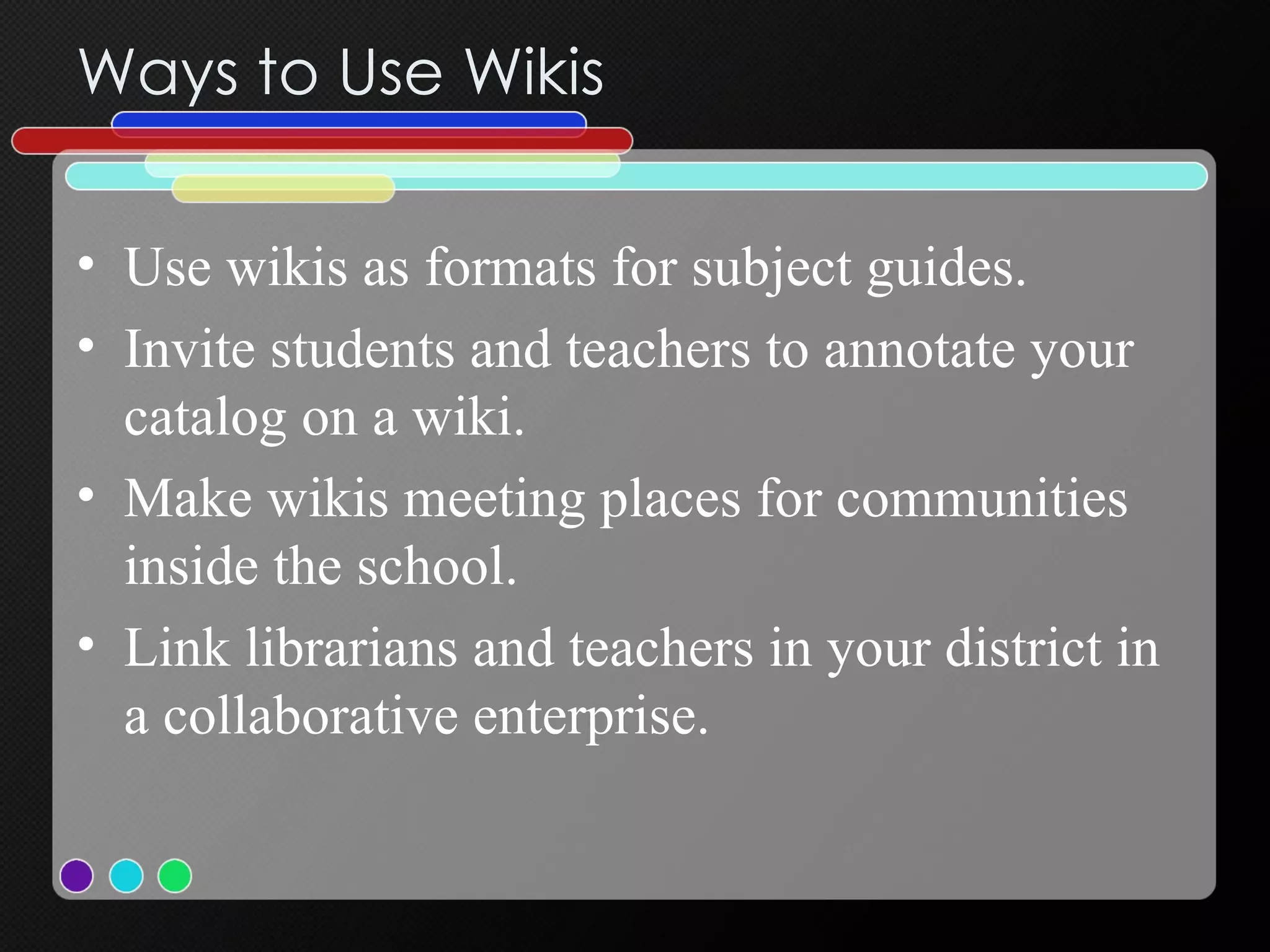 Ways to Use Wikis Use wikis as formats for subject guides.  Invite students and teachers to annotate your catalog on a wiki.  Make wikis meeting places for communities inside the school.  Link librarians and teachers in your district in a collaborative enterprise.  