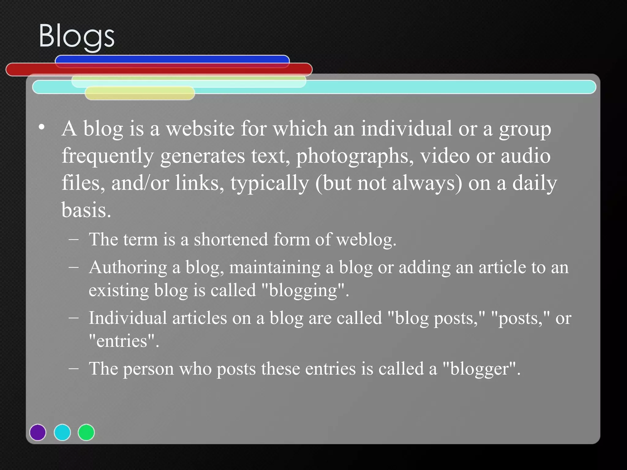 Blogs A blog is a website for which an individual or a group frequently generates text, photographs, video or audio files, and/or links, typically (but not always) on a daily basis.  The term is a shortened form of weblog.  Authoring a blog, maintaining a blog or adding an article to an existing blog is called "blogging".  Individual articles on a blog are called "blog posts," "posts," or "entries".  The person who posts these entries is called a "blogger".  