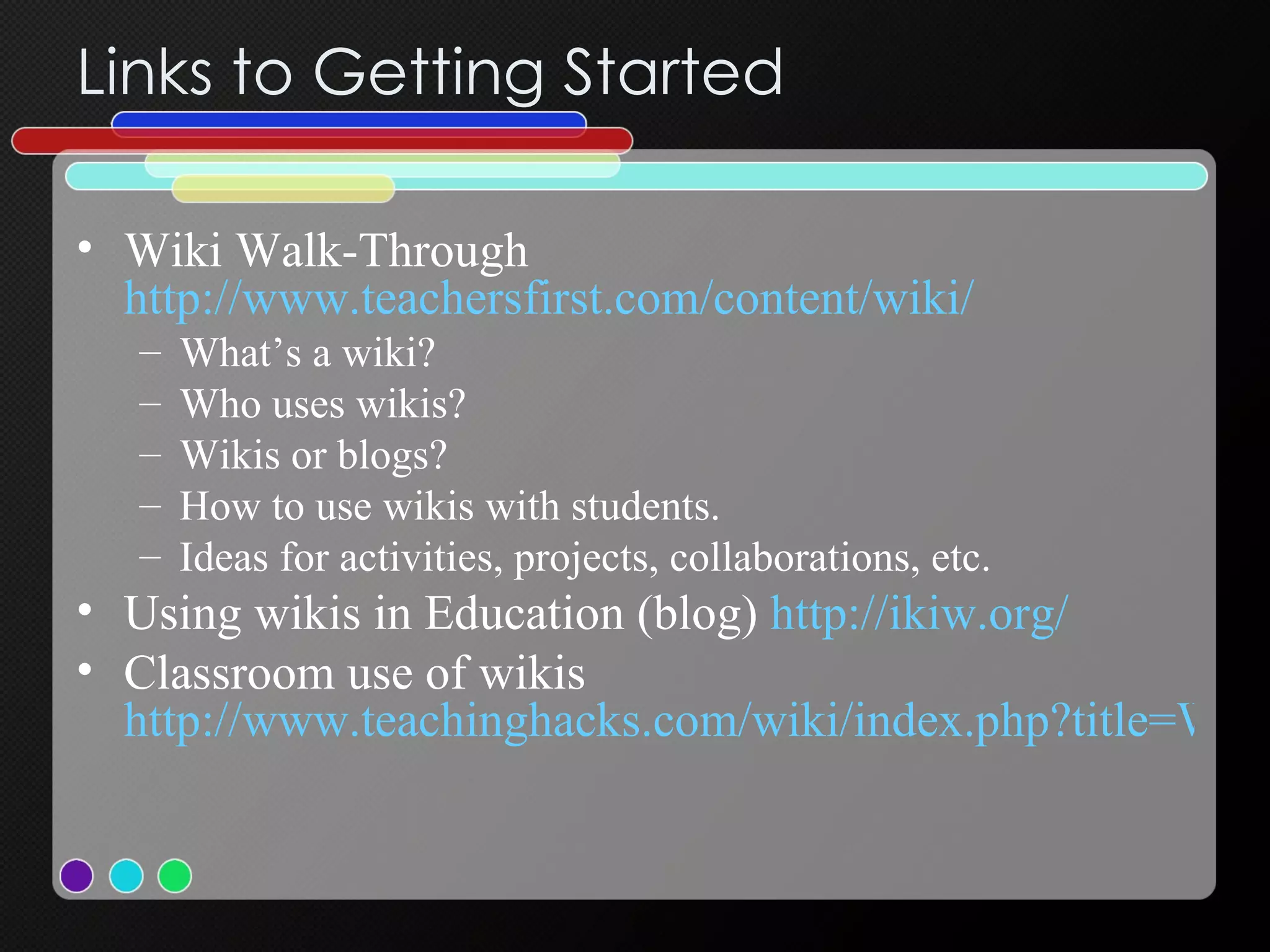 Links to Getting Started  Wiki Walk-Through  http://www.teachersfirst.com/content/wiki/ What’s a wiki? Who uses wikis? Wikis or blogs? How to use wikis with students. Ideas for activities, projects, collaborations, etc. Using wikis in Education (blog)  http://ikiw.org/   Classroom use of wikis  http://www.teachinghacks.com/wiki/index.php?title=Wikis   