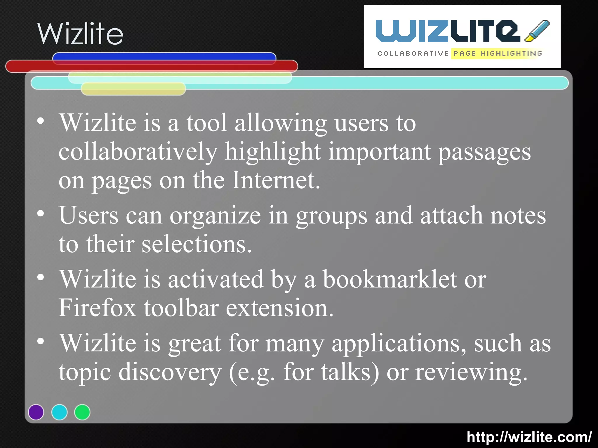 Wizlite Wizlite is a tool allowing users to collaboratively highlight important passages on pages on the Internet. Users can organize in groups and attach notes to their selections.  Wizlite is activated by a bookmarklet or Firefox toolbar extension. Wizlite is great for many applications, such as topic discovery (e.g. for talks) or reviewing. http://wizlite.com/ 