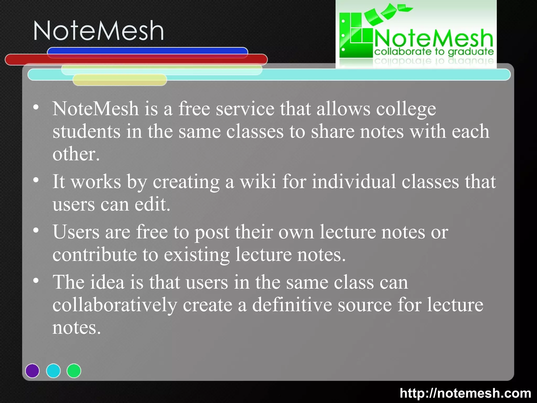 NoteMesh NoteMesh is a free service that allows college students in the same classes to share notes with each other.  It works by creating a wiki for individual classes that users can edit.  Users are free to post their own lecture notes or contribute to existing lecture notes.  The idea is that users in the same class can collaboratively create a definitive source for lecture notes.  http://notemesh.com 