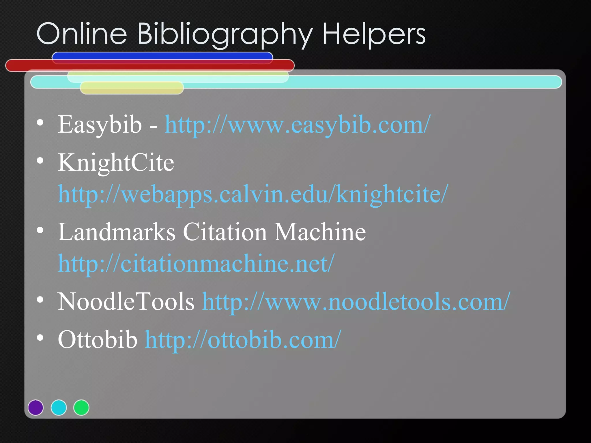 Online Bibliography Helpers Easybib -  http://www.easybib.com/ KnightCite  http://webapps.calvin.edu/knightcite/ Landmarks Citation Machine  http://citationmachine.net/ NoodleTools  http://www.noodletools.com/ Ottobib  http:// ottobib.com / 