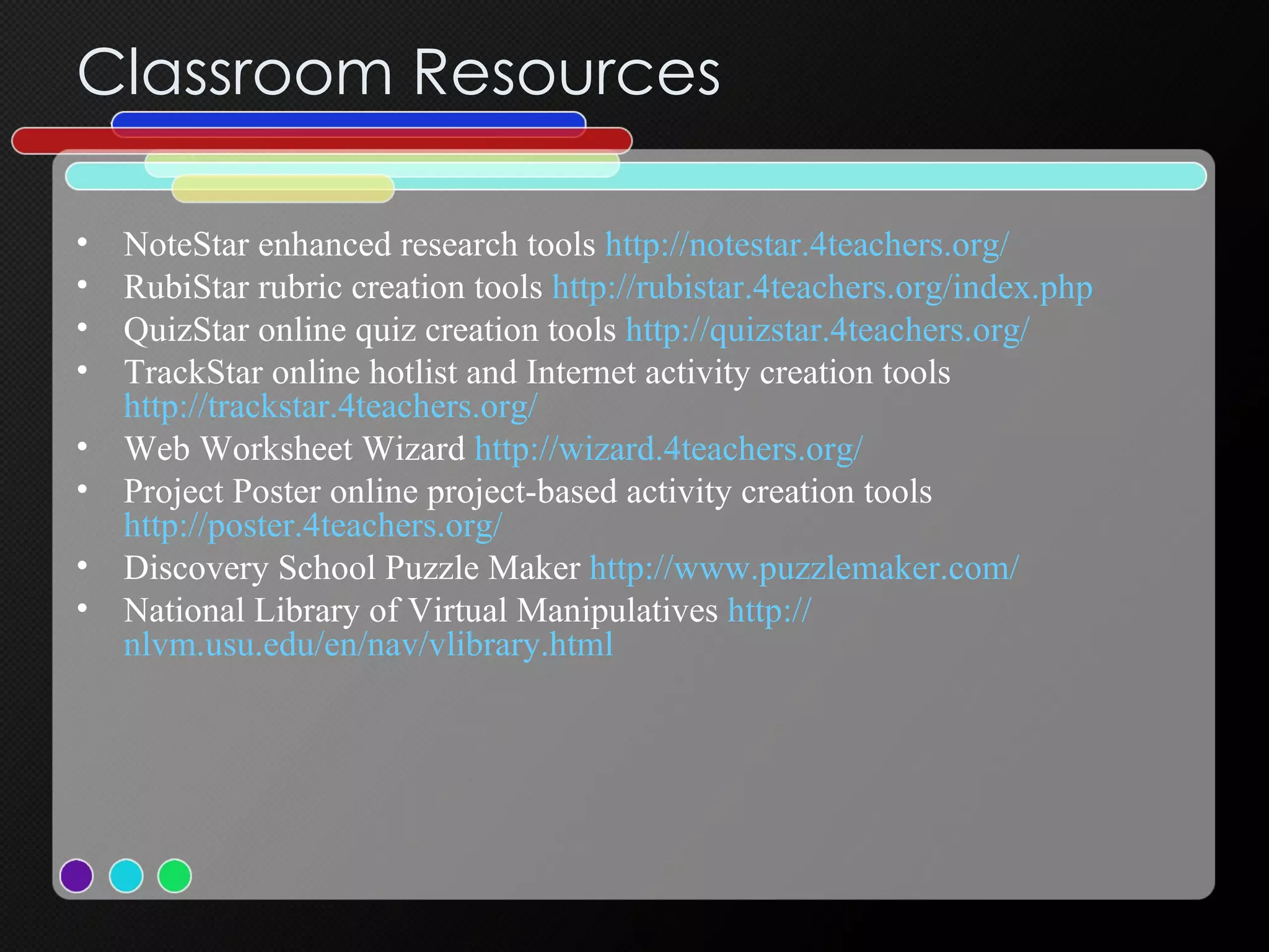 Classroom Resources NoteStar enhanced research tools  http://notestar.4teachers.org/   RubiStar rubric creation tools  http://rubistar.4teachers.org/index.php QuizStar online quiz creation tools  http://quizstar.4teachers.org/   TrackStar online hotlist and Internet activity creation tools  http://trackstar.4teachers.org/   Web Worksheet Wizard  http://wizard.4teachers.org/ Project Poster online project-based activity creation tools  http://poster.4teachers.org/ Discovery School Puzzle Maker  http:// www.puzzlemaker.com / National Library of Virtual Manipulatives  http:// nlvm.usu.edu/en/nav/vlibrary.html   