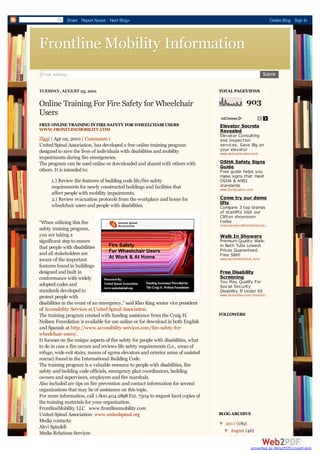 Share Report Abuse Next Blog»                                                                       Create Blog Sign In




Frontline Mobility Information
Email address...                                                                                               Submit


TUESDAY, AUGUST 23, 2011                                                             TOTAL PAGEVIEWS

Online Training For Fire Safety for Wheelchair                                                       903
Users
FREE ONLINE TRAINING IN FIRE SAFETY FOR WHEELCHAIR USERS                             Elevator Secrets
WWW.FRONTLINEMOBILITY.COM                                                            Revealed
                                                                                     Elevator Consulting
Ziggi | Apr 02, 2010 | Comments 1                                                    and Inspection
United Spinal Association, has developed a free online training program              services. Save Big on
designed to save the lives of individuals with disabilities and mobility             your elevator
                                                                                     www.careyelevator.com
impairments during fire emergencies.
The program can be used online or downloaded and shared with others with             OSHA Safety Signs
                                                                                     Guide
others. It is intended to:                                                           Free guide helps you
                                                                                     make signs that meet
      1.) Review the features of building code life/fire safety                      OSHA & ANSI
      requirements for newly constructed buildings and facilities that               standards
                                                                                     www.DuraLabel.com
      affect people with mobility impairments.
      2.) Review evacuation protocols from the workplace and home for                Come try our demo
                                                                                     lifts
      wheelchair users and people with disabilities.                                 Compare 3 top brands
                                                                                     of stairlifts Visit our
                                                                                     Clifton showroom
“When utilizing this fire                                                            today
                                                                                     IndependentMobilitySolutions.com
                                                                                                              …
safety training program,
you are taking a                                                                     Walk In Showers
significant step to ensure                                                           Premium Quality Walk-
that people with disabilities                                                        in Bath Tubs Lowest
                                                                                     Prices Guaranteed.
and all stakeholders are                                                             Free S&H!
aware of the important                                                               www.seniorbathtub.com

features found in buildings
designed and built in                                                                Free Disability
conformance with widely                                                              Screening
                                                                                     You May Qualify For
adopted codes and                                                                    Social Security
standards developed to                                                               Disability If Under 65
                                                                                     www.SocialSecurity-Disability.org
                                                                                                                …
protect people with
disabilities in the event of an emergency,” said Kleo King senior vice president
of Accessibility Services at United Spinal Association.
The training program created with funding assistance from the Craig H.               FOLLOWERS
Neilsen Foundation is available for use online or for download in both English
and Spanish at http://www.accessibility-services.com/fire-safety-for-
wheelchair-users/.
It focuses on the unique aspects of fire safety for people with disabilities, what
to do in case a fire occurs and reviews life safety requirements (i.e., areas of
refuge, wide exit stairs, means of egress elevators and exterior areas of assisted
rescue) found in the International Building Code.
The training program is a valuable resource to people with disabilities, fire
safety and building code officials, emergency plan coordinators, building
owners and supervisors, employers and fire marshals.
Also included are tips on fire prevention and contact information for several
organizations that may be of assistance on this topic.
For more information, call 1.800.404.2898 Ext. 7504 to request hard copies of
the training materials for your organization.
FrontlineMobility LLC www.frontlinemobility.com
United Spinal Association: www.unitedspinal.org                                      BLOG ARCHIVE
Media contacts:
                                                                                     ▼ 2011 (189)
                                                                                     ▼
Ahvi Spindell
Media Relations Services                                                              ▼ August (46)
                                                                                       ▼
                                                                                          Online Training For Fire
                                                                                                       converted by Web2PDFConvert.com
 