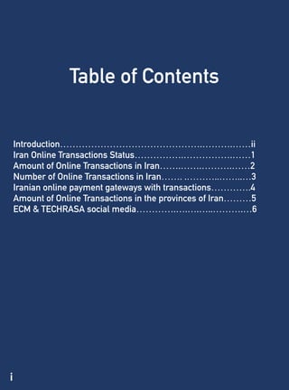 i
Table of Contents
Introduction……………………………………….……….……ii
Iran Online Transactions Status…………….…………….……1
Amount of Online Transactions in Iran…….…….……….……2
Number of Online Transactions in Iran……. .………..……..…3
Iranian online payment gateways with transactions………….4
Amount of Online Transactions in the provinces of Iran………5
ECM & TECHRASA social media………….….….…..……….…6
 