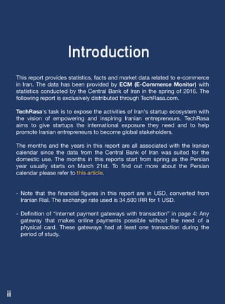 This report provides statistics, facts and market data related to e-commerce
in Iran. The data has been provided by ECM (E-Commerce Monitor) with
statistics conducted by the Central Bank of Iran in the spring of 2016. The
following report is exclusively distributed through TechRasa.com.

TechRasa's task is to expose the activities of Iran's startup ecosystem with
the vision of empowering and inspiring Iranian entrepreneurs. TechRasa
aims to give startups the international exposure they need and to help
promote Iranian entrepreneurs to become global stakeholders.
The months and the years in this report are all associated with the Iranian
calendar‌ since the data from the Central Bank of Iran was suited for the
domestic use. The months in this reports start from spring as the Persian
year usually starts on March 21st. To find out more about the Persian
calendar please refer to this article.

- Note that the financial figures in this report are in USD, converted from
Iranian Rial. The exchange rate used is 34,500 IRR for 1 USD.

- Definition of “internet payment gateways with transaction” in page 4: Any
gateway that makes online payments possible without the need of a
physical card. These gateways had at least one transaction during the
period of study.
ii
Introduction
 