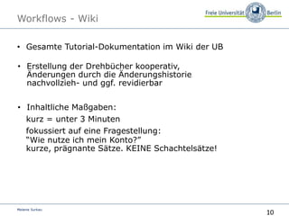 10
Melanie Surkau
Workflows - Wiki
• Gesamte Tutorial-Dokumentation im Wiki der UB
• Erstellung der Drehbücher kooperativ,
Änderungen durch die Änderungshistorie
nachvollzieh- und ggf. revidierbar
• Inhaltliche Maßgaben:
kurz = unter 3 Minuten
fokussiert auf eine Fragestellung:
“Wie nutze ich mein Konto?”
kurze, prägnante Sätze. KEINE Schachtelsätze!
 