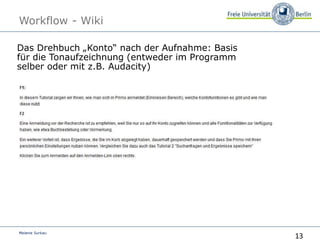 13
Melanie Surkau
Workflow - Wiki
Das Drehbuch „Konto“ nach der Aufnahme: Basis
für die Tonaufzeichnung (entweder im Programm
selber oder mit z.B. Audacity)„Konto“
 