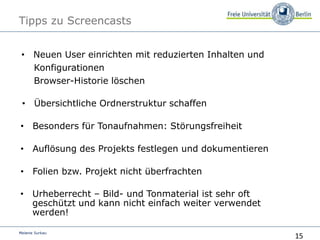 15
Melanie Surkau
Tipps zu Screencasts
• Neuen User einrichten mit reduzierten Inhalten und
Konfigurationen
Browser-Historie löschen
• Folien bzw. Projekt nicht überfrachten
• Auflösung des Projekts festlegen und dokumentieren
• Übersichtliche Ordnerstruktur schaffenÜber
• Besonders für Tonaufnahmen: Störungsfreiheit
• Urheberrecht – Bild- und Tonmaterial ist sehr oft
geschützt und kann nicht einfach weiter verwendet
werden!
 