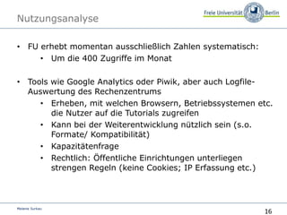 16
Melanie Surkau
Nutzungsanalyse
• FU erhebt momentan ausschließlich Zahlen systematisch:
• Um die 400 Zugriffe im Monat
• Tools wie Google Analytics oder Piwik, aber auch Logfile-
Auswertung des Rechenzentrums
• Erheben, mit welchen Browsern, Betriebssystemen etc.
die Nutzer auf die Tutorials zugreifen
• Kann bei der Weiterentwicklung nützlich sein (s.o.
Formate/ Kompatibilität)
• Kapazitätenfrage
• Rechtlich: Öffentliche Einrichtungen unterliegen
strengen Regeln (keine Cookies; IP Erfassung etc.)
 