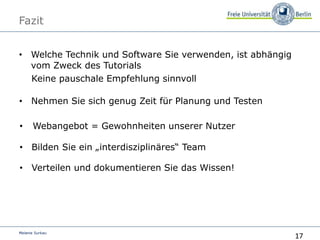 17
Melanie Surkau
Fazit
• Welche Technik und Software Sie verwenden, ist abhängig
vom Zweck des Tutorials
Keine pauschale Empfehlung sinnvoll
• Nehmen Sie sich genug Zeit für Planung und Testen
• Webangebot = Gewohnheiten unserer Nutzer
• Bilden Sie ein „interdisziplinäres“ Team
• Verteilen und dokumentieren Sie das Wissen!
 