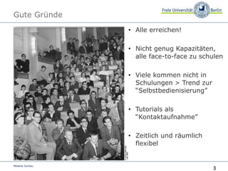 3
Melanie Surkau
Gute Gründe
• Alle erreichen!
• Nicht genug Kapazitäten,
alle face-to-face zu schulen
• Viele kommen nicht in
Schulungen > Trend zur
“Selbstbedienisierung”
• Tutorials als
“Kontaktaufnahme”
• Zeitlich und räumlich
flexibel
 