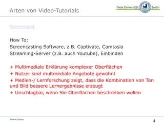4
Melanie Surkau
Arten von Video-Tutorials
Screencast
How To:
Screencasting Software, z.B. Captivate, Camtasia
Streaming-Server (z.B. auch Youtube), Einbinden
+ Multimediale Erklärung komplexer Oberflächen
+ Nutzer sind multmediale Angebote gewöhnt
+ Medien-/ Lernforschung zeigt, dass die Kombination von Ton
und Bild bessere Lernergebnisse erzeugt
+ Unschlagbar, wenn Sie Oberflächen beschreiben wollen
 