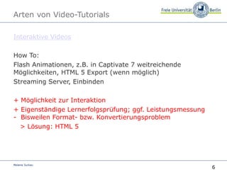 6
Melanie Surkau
Arten von Video-Tutorials
Interaktive Videos
How To:
Flash Animationen, z.B. in Captivate 7 weitreichende
Möglichkeiten, HTML 5 Export (wenn möglich)
Streaming Server, Einbinden
+ Möglichkeit zur Interaktion
+ Eigenständige Lernerfolgsprüfung; ggf. Leistungsmessung
- Bisweilen Format- bzw. Konvertierungsproblem
> Lösung: HTML 5
 
