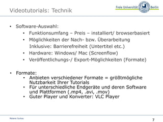 7
Melanie Surkau
Videotutorials: Technik
• Software-Auswahl:
• Funktionsumfang – Preis – installiert/ browserbasiert
• Möglichkeiten der Nach- bzw. Überarbeitung
Inklusive: Barrierefreiheit (Untertitel etc.)
• Hardware: Windows/ Mac (Screenflow)
• Veröffentlichungs-/ Export-Möglichkeiten (Formate)
• Formate:
• Anbieten verschiedener Formate = größtmögliche
Nutzbarkeit Ihrer Tutorials
• Für unterschiedliche Endgeräte und deren Software
und Plattformen (.mp4, .avi, .mov)
• Guter Player und Konverter: VLC Player
 