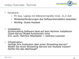 8
Melanie Surkau
Video-Tutorials: Technik
• Hardware:
• PC bzw. Laptop mit Bildschirmgröße mind. 21,5 Zoll
• Mindestanforderungen des Softwareherstellers beachten
• Wichtig: Gutes Headset
• Installation:
Screencasting Software lokal auf dem Rechner installieren
Client-Server Modell funktioniert nicht
D.h. auch: Mehrere Mitarbeiter = mehrere Lizenzen
• Infrastruktur:
Verfügt Ihre Institution über einen Streaming-Server?
Wollen Sie einen Streaming Service wie Youtube nutzen?
Dürfen Sie das überhaupt?
 