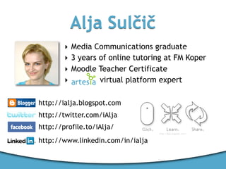 Alja Sulčič
        ‣ Media Communications graduate
        ‣ 3 years of online tutoring at FM Koper
        ‣ Moodle Teacher Certificate
        ‣         virtual platform expert

http://ialja.blogspot.com
http://twitter.com/iAlja
http://profile.to/iAlja/
http://www.linkedin.com/in/ialja