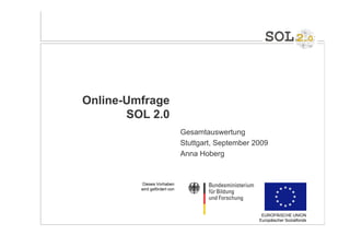 Online-Umfrage
       SOL 2.0
                              Gesamtauswertung
                              Stuttgart, September 2009
                              Anna Hoberg


         Dieses Vorhaben
         wird gefördert von




                                                     EUROPÄISCHE UNION
                                                    Europäischer Sozialfonds
 