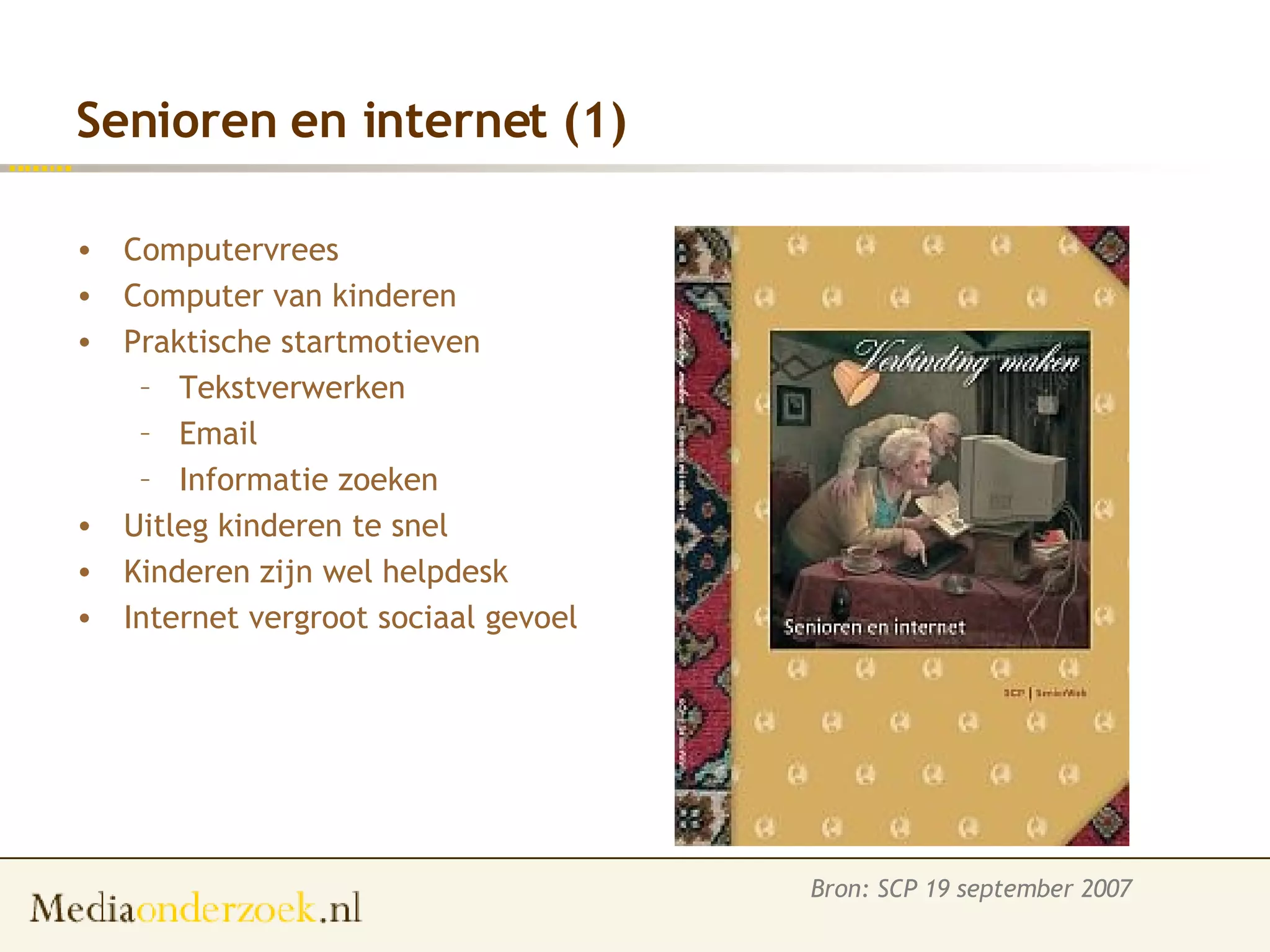 Senioren en internet (1) Computervrees Computer van kinderen Praktische startmotieven Tekstverwerken Email Informatie zoeken Uitleg kinderen te snel Kinderen zijn wel helpdesk Internet vergroot sociaal gevoel Bron: SCP 19 september 2007 