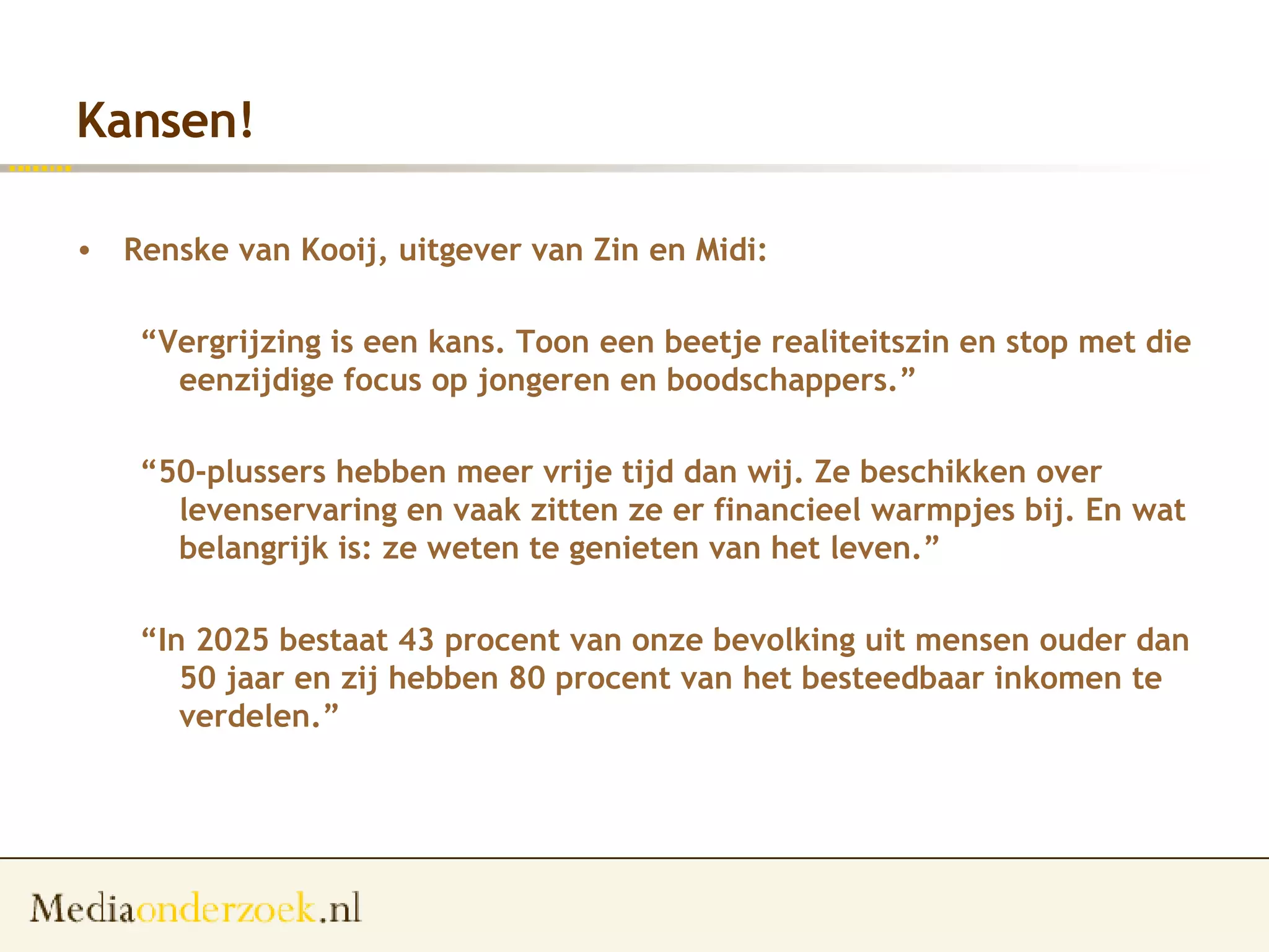 Kansen! Renske van Kooij, uitgever van Zin en Midi:  “ Vergrijzing is een kans. Toon een beetje realiteitszin en stop met die eenzijdige focus op jongeren en boodschappers.” “ 50-plussers hebben meer vrije tijd dan wij. Ze beschikken over levenservaring en vaak zitten ze er financieel warmpjes bij. En wat belangrijk is: ze weten te genieten van het leven.” “ In 2025 bestaat 43 procent van onze bevolking uit mensen ouder dan 50 jaar en zij hebben 80 procent van het besteedbaar inkomen te verdelen.”   