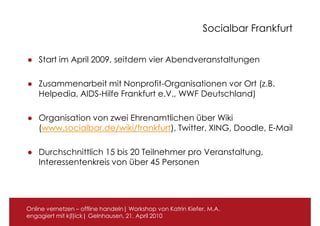 Socialbar Frankfurt


● Start im April 2009, seitdem vier Abendveranstaltungen

● Zusammenarbeit mit Nonprofit-Organisationen vor Ort (z.B.
  Helpedia, AIDS-Hilfe Frankfurt e.V., WWF Deutschland)

● Organisation von zwei Ehrenamtlichen über Wiki
  (www.socialbar.de/wiki/frankfurt), Twitter, XING, Doodle, E-Mail

● Durchschnittlich 15 bis 20 Teilnehmer pro Veranstaltung,
  Interessentenkreis von über 45 Personen




Online vernetzen – offline handeln| Workshop von Katrin Kiefer, M.A.
engagiert mit k(l)ick| Gelnhausen, 21. April 2010
 