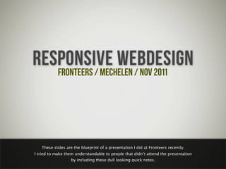 RESPONSIVE WEBDESIGN
   FRONTEERS / MECHELEN / NOV 2011




   These slides are the blueprint of a presentation I did at Fronteers recently.
I tried to make them understandable to people that didn’t attend the presentation
                  by including these dull looking quick notes.
 