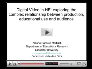 Digital Video in HE: exploring the complex relationship between production, educational use and audience Alberto Ramirez Martinell Department of Educational Research Lancaster University  [email_address]   Supervisor: Julie-Ann Sime 