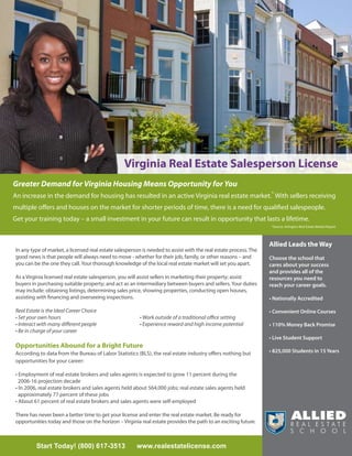 Virginia Real Estate Salesperson License
Greater Demand for Virginia Housing Means Opportunity for You
An increase in the demand for housing has resulted in an active Virginia real estate market.* With sellers receiving
multiple offers and houses on the market for shorter periods of time, there is a need for qualified salespeople.
Get your training today – a small investment in your future can result in opportunity that lasts a lifetime.
                                                                                                                   *Source: Arlington Real Estate Market Report




                                                                                                                  Allied Leads the Way
In any type of market, a licensed real estate salesperson is needed to assist with the real estate process. The
good news is that people will always need to move - whether for their job, family, or other reasons – and         Choose the school that
you can be the one they call. Your thorough knowledge of the local real estate market will set you apart.         cares about your success
                                                                                                                  and provides all of the
As a Virginia licensed real estate salesperson, you will assist sellers in marketing their property; assist       resources you need to
buyers in purchasing suitable property; and act as an intermediary between buyers and sellers. Your duties        reach your career goals.
may include: obtaining listings, determining sales price, showing properties, conducting open houses,
assisting with financing and overseeing inspections.                                                              • Nationally Accredited

Real Estate is the Ideal Career Choice                                                                            • Convenient Online Courses
• Set your own hours                                     • Work outside of a traditional office setting
• Interact with many different people                    • Experience reward and high income potential            • 110% Money Back Promise
• Be in charge of your career
                                                                                                                  • Live Student Support
Opportunities Abound for a Bright Future
According to data from the Bureau of Labor Statistics (BLS), the real estate industry offers nothing but          • 825,000 Students in 15 Years
opportunities for your career:

• Employment of real estate brokers and sales agents is expected to grow 11 percent during the
  2006-16 projection decade
• In 2006, real estate brokers and sales agents held about 564,000 jobs; real estate sales agents held
  approximately 77 percent of these jobs
• About 61 percent of real estate brokers and sales agents were self-employed

There has never been a better time to get your license and enter the real estate market. Be ready for
opportunities today and those on the horizon – Virginia real estate provides the path to an exciting future.



         Start Today! (800) 617-3513                   www.realestatelicense.com
 