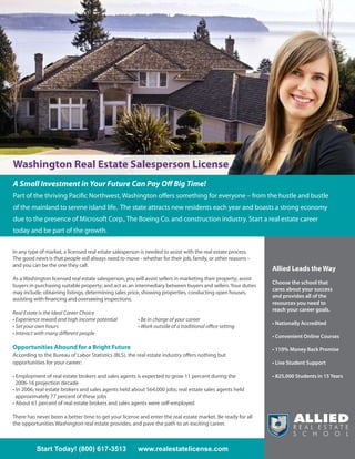 Washington Real Estate Salesperson License
A Small Investment in Your Future Can Pay Off Big Time!
Part of the thriving Pacific Northwest, Washington offers something for everyone – from the hustle and bustle
of the mainland to serene island life. The state attracts new residents each year and boasts a strong economy
due to the presence of Microsoft Corp., The Boeing Co. and construction industry. Start a real estate career
today and be part of the growth.

In any type of market, a licensed real estate salesperson is needed to assist with the real estate process.
The good news is that people will always need to move - whether for their job, family, or other reasons –
and you can be the one they call.
                                                                                                                Allied Leads the Way
As a Washington licensed real estate salesperson, you will assist sellers in marketing their property; assist
                                                                                                                Choose the school that
buyers in purchasing suitable property; and act as an intermediary between buyers and sellers. Your duties
                                                                                                                cares about your success
may include: obtaining listings, determining sales price, showing properties, conducting open houses,
                                                                                                                and provides all of the
assisting with financing and overseeing inspections.
                                                                                                                resources you need to
                                                                                                                reach your career goals.
Real Estate is the Ideal Career Choice
• Experience reward and high income potential           • Be in charge of your career
                                                                                                                • Nationally Accredited
• Set your own hours                                    • Work outside of a traditional office setting
• Interact with many different people
                                                                                                                • Convenient Online Courses

Opportunities Abound for a Bright Future                                                                        • 110% Money Back Promise
According to the Bureau of Labor Statistics (BLS), the real estate industry offers nothing but
opportunities for your career:                                                                                  • Live Student Support

• Employment of real estate brokers and sales agents is expected to grow 11 percent during the                  • 825,000 Students in 15 Years
  2006-16 projection decade
• In 2006, real estate brokers and sales agents held about 564,000 jobs; real estate sales agents held
  approximately 77 percent of these jobs
• About 61 percent of real estate brokers and sales agents were self-employed

There has never been a better time to get your license and enter the real estate market. Be ready for all
the opportunities Washington real estate provides, and pave the path to an exciting career.



          Start Today! (800) 617-3513                   www.realestatelicense.com
 