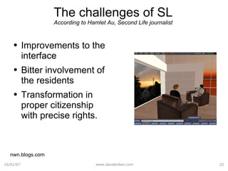 The challenges of SL According to Hamlet Au,  Second Life journalist Improvements to the interface Bitter involvement of the residents Transformation in proper citizenship with precise rights. nwn.blogs.com 