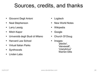Sources, credits, and thanks Giovanni Degli Antoni Neal Stephenson Larry Lessig Mitch Kapor Università degli Studi di Milano Harvard Law School Virtual Italian Parks Synthravels Linden Labs Logitech New World Notes Wikipedia Google Church Of Doug Images:  'placbo',  'stevewall',  'crazykinux' Warren Ellis 