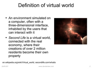 Definition of virtual world An environment simulated on a computer, often with a three-dimensional interface, inhabited by the users that can interact with it Second Life  is a virtual world, connected with the real economy, where their creations of over 2 million residents become their own property en.wikipedia.org/wiki/Virtual_world, secondlife.com/whatis 
