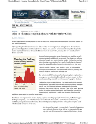Rise in Phoenix Housing Shows Path for Other Cities - WSJ.com#printMode                                                                                                Page 1 of 4




       Dow Jones Reprints: This copy is for your personal, non-commercial use only. To order presentation-ready copies for distribution to your colleagues, clients or customers,
       use the Order Reprints tool at the bottom of any article or visit www.djreprints.com
        See a sample reprint in PDF format.            Order a reprint of this article now




    Rise in Phoenix Housing Shows Path for Other Cities
    ECONOMY           Updated March 12, 2012, 9:57 p.m. ET




    By NICK TIMIRAOS

    PHOENIX—As home prices continue to drop in most cities, a nascent real-estate rebound here holds lessons for
    the rest of the country.

    This sprawling desert metropolis was one of the hardest hit housing markets during the bust. Phoenix home
    prices declined 55% from 2006 through the end of 2011, and Arizona's foreclosure rate jumped to No. 3 in the
    nation in 2009. Hundreds of thousands of homeowners are underwater, meaning they owe more than their
    homes are worth.

                                                                    Now real-estate economists across the country are studying an early
                                                                    but surprisingly broad Phoenix turnaround. The sharp drop in home
                                                                    prices has brought new buyers into the market. Unlike other markets
                                                                    where housing recoveries have been snuffed out by big overhangs of
                                                                    homes for sale and foreclosed properties, inventories are lean here.

                                                                    "Phoenix has hit a bottom," says Thomas Lawler, an independent
                                                                    housing economist who was one of the first to warn six years ago that
                                                                    prices in overbuilt metros were poised to fall.

                                                                    The nation's hard-hit housing markets face a tough act: engineering a
                                                                    housing recovery without traditional trade-up buyers, many of whom
                                                                    are either unwilling or unable to sell because of huge price declines.

                                              Phoenix has found a viable formula. Low prices are igniting demand
                                              from first-time buyers and investors who are converting the homes to
                                              rentals. The local economy is on the upswing with several big
                                              employers like Amazon.com Inc. and Intel Corp. hiring again, which is
                                              further increasing demand for housing. And the region is benefiting
                                              from a surge of buyers from Canada who are using their favorable
    exchange rate to scoop up bargains in the desert.

    Local mom-and-pop investors are also playing key roles in soaking up supply. "I'm running my Realtor ragged
    looking at properties," said Robert Gerundo, who last month stood inside a two-bedroom condominium,
    scribbling his signature on an offer to buy the unit for $50,200, slightly above the listing price set by the bank,
    which recently foreclosed on the unit.

                                                                               Mr. Gerundo has bought 13 properties in Phoenix in the past two
                                                                               years and rents them out for as little as $950 a month. The 49-
                                                                               year-old, who drives around in a Jaguar with a Rutgers sticker




http://online.wsj.com/article/SB10001424052970204653604577251232717986316.html                                                                                           3/13/2012
 