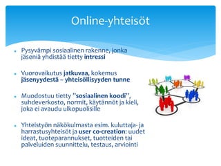 Online-yhteisöt 
 Pysyvämpi sosiaalinen rakenne, jonka 
jäseniä yhdistää tietty intressi 
 Vuorovaikutus jatkuvaa, kokemus 
jäsenyydestä – yhteisöllisyyden tunne 
 Muodostuu tietty ”sosiaalinen koodi”, 
suhdeverkosto, normit, käytännöt ja kieli, 
joka ei avaudu ulkopuolisille 
 Yhteistyön näkökulmasta esim. kuluttaja- ja 
harrastusyhteisöt ja user co-creation: uudet 
ideat, tuoteparannukset, tuotteiden tai 
palveluiden suunnittelu, testaus, arviointi 
 
