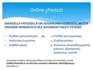 Online-yhteisöt 
JOKAISELLA YHTEISÖLLÄ ON SOSIAALINEN VERKOSTO, MUTTA 
JOKAINEN VERKOSTO EI OLE AUTOMAATTISESTI YHTEISÖ. 
1. Profiilin perustaminen vs. 1. Profiilin perustaminen 
2. Verkoston luominen 2. Osallistuminen 
3. Sisällön jakelu 3. Kokemus yhteisöllisyydestä; 
suhteet, identiteetti, 
luottamus, normit 
Sosiaalisen median verkostoprofiileja voi luoda kymmenittäin, mutta 
yhdellä ihmisellä ei voi olla kuin muutama aktiivinen yhteisöjäsenyys – 
enintään 5-7. 
 