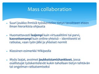 Mass collaboration 
 Suuri joukko ihmisiä työskentelee tietyn tavoitteen eteen 
ilman hierarkista ohjausta 
 Huomattavasti laajempi kuin virtuaalitiimi tai parvi, 
kasvottomampi kuin online-yhteisö – identiteetti ei 
ratkaise, vaan työn jälki ja yhteiset normit 
 Klassinen esimerkki Wikipedia 
 Myös laajat, avoimet joukkoistamishankkeet, jossa 
osallistujat työskentelevät kukin tahollaan tietyn tehtävän 
tai ongelman ratkaisemiseksi 
 