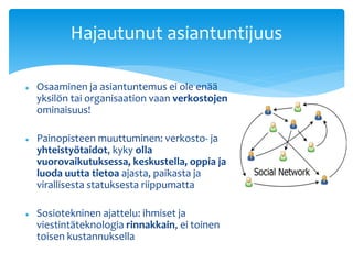 Hajautunut asiantuntijuus 
 Osaaminen ja asiantuntemus ei ole enää 
yksilön tai organisaation vaan verkostojen 
ominaisuus! 
 Painopisteen muuttuminen: verkosto- ja 
yhteistyötaidot, kyky olla 
vuorovaikutuksessa, keskustella, oppia ja 
luoda uutta tietoa ajasta, paikasta ja 
virallisesta statuksesta riippumatta 
 Sosiotekninen ajattelu: ihmiset ja 
viestintäteknologia rinnakkain, ei toinen 
toisen kustannuksella 
 