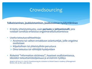 Crowdsourcing 
Talkoistaminen, joukkoistaminen, joukkovoiman hyödyntäminen 
• Ei tietty yhteistyömuoto, vaan periaate ja johtamismalli, jota 
voidaan soveltaa erilaisissa ongelmaratkaisutilanteissa 
• Useita toteutusvaihtoehtoja: 
 Avoimena tai valiten ennakkoon asiantuntijat, joille ongelma 
osoitetaan 
 Kilpailullinen tai yhteistyöhön perustuva 
 Oma toteutus tai välittäjää hyödyntäen 
• Riskeinä ”information stickiness”, haasteet osallistamisessa, 
ideoiden toteuttamiskelpoisuus ja arvioinnin työläys 
Afuah, A. & Tucci, C.L. (2012). Crowdsourcing As a Solution to Distant Search. Academy of Management 
Review, Vol. 37, No. 3, pp. 355-375. 
 