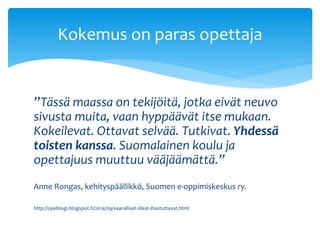 Kokemus on paras opettaja 
”Tässä maassa on tekijöitä, jotka eivät neuvo 
sivusta muita, vaan hyppäävät itse mukaan. 
Kokeilevat. Ottavat selvää. Tutkivat. Yhdessä 
toisten kanssa. Suomalainen koulu ja 
opettajuus muuttuu vääjäämättä.” 
Anne Rongas, kehityspäällikkö, Suomen e-oppimiskeskus ry. 
http://opeblogi.blogspot.fi/2014/09/vaaralliset-ideat-ihastuttavat.html 
