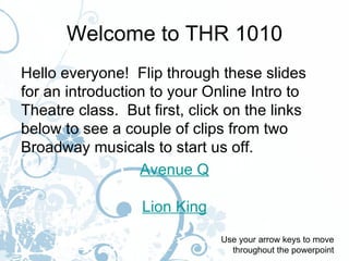 Welcome to THR 1010
Hello everyone! Flip through these slides
for an introduction to your Online Intro to
Theatre class. But first, click on the links
below to see a couple of clips from two
Broadway musicals to start us off.
                  Avenue Q

                  Lion King
                              Use your arrow keys to move
                                throughout the powerpoint
 