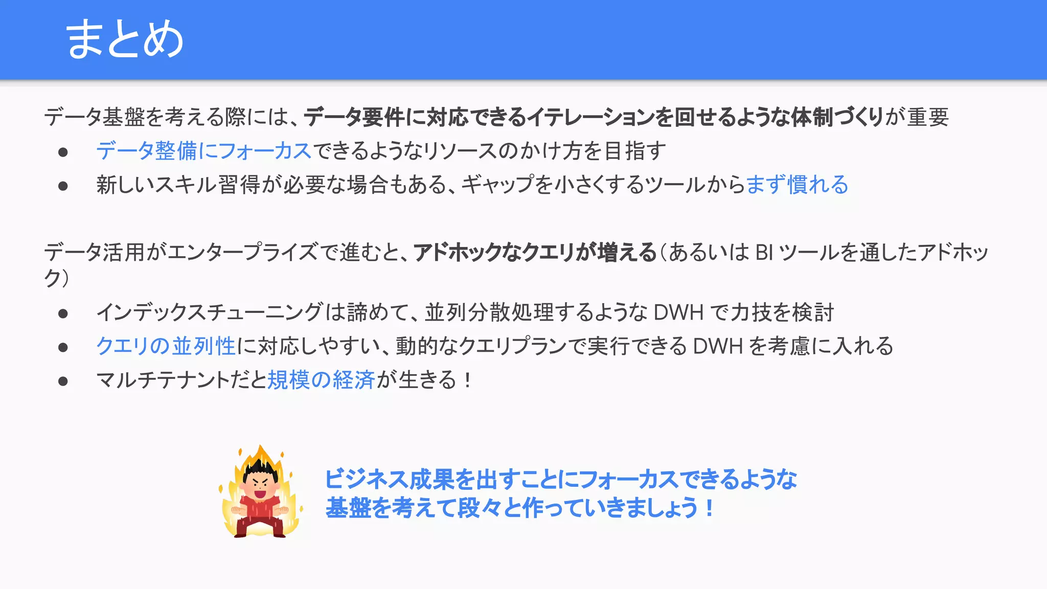 まとめ
データ基盤を考える際には、データ要件に対応できるイテレーションを回せるような体制づくりが重要
● データ整備にフォーカスできるようなリソースのかけ方を目指す
● 新しいスキル習得が必要な場合もある、ギャップを小さくするツールからまず慣れる
データ活用がエンタープライズで進むと、アドホックなクエリが増える（あるいは BI ツールを通したアドホッ
ク）
● インデックスチューニングは諦めて、並列分散処理するような DWH で力技を検討
● クエリの並列性に対応しやすい、動的なクエリプランで実行できる DWH を考慮に入れる
● マルチテナントだと規模の経済が生きる！
ビジネス成果を出すことにフォーカスできるような
基盤を考えて段々と作っていきましょう！
 